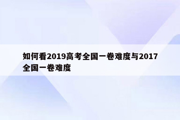 如何看2019高考全国一卷难度与2017全国一卷难度