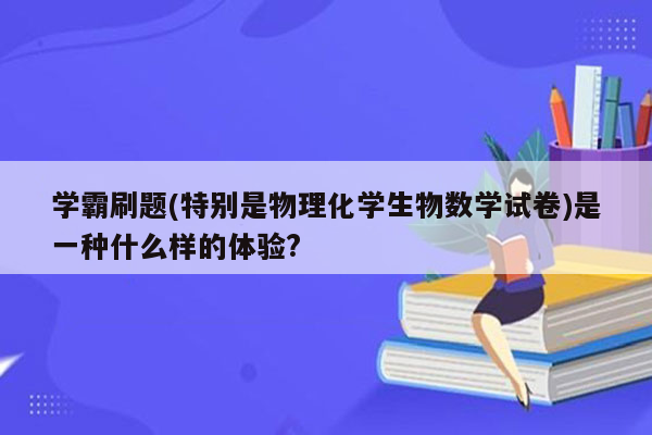 学霸刷题(特别是物理化学生物数学试卷)是一种什么样的体验?