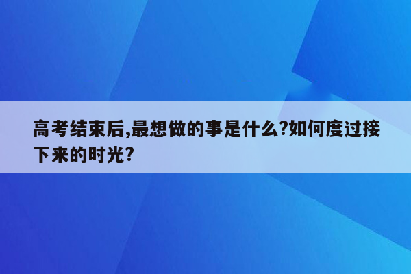 高考结束后,最想做的事是什么?如何度过接下来的时光?