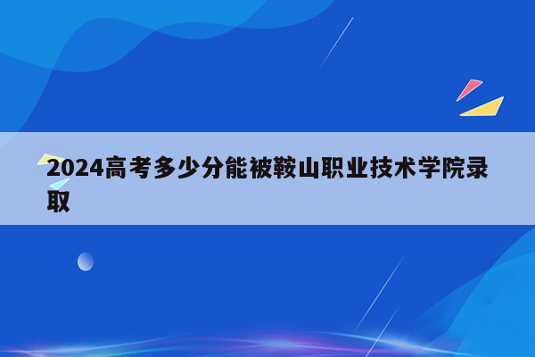 2024高考多少分能被鞍山职业技术学院录取