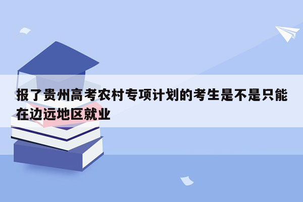 报了贵州高考农村专项计划的考生是不是只能在边远地区就业