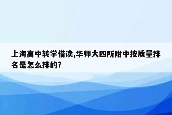 上海高中转学借读,华师大四所附中按质量排名是怎么排的?