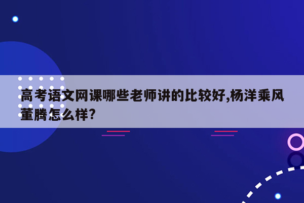 高考语文网课哪些老师讲的比较好,杨洋乘风董腾怎么样?