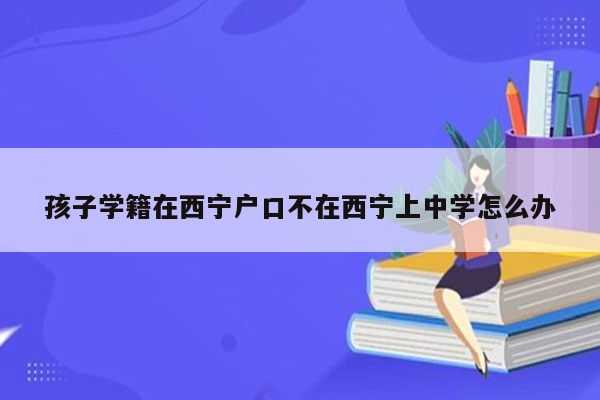 孩子学籍在西宁户口不在西宁上中学怎么办