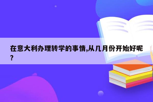 在意大利办理转学的事情,从几月份开始好呢?