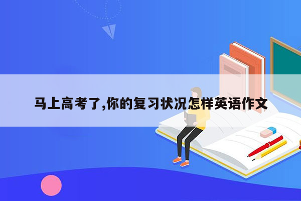 马上高考了,你的复习状况怎样英语作文