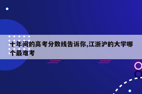 十年间的高考分数线告诉你,江浙沪的大学哪个最难考