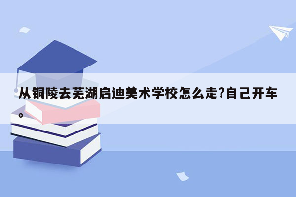 从铜陵去芜湖启迪美术学校怎么走?自己开车。