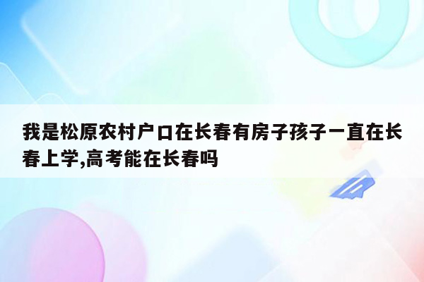 我是松原农村户口在长春有房子孩子一直在长春上学,高考能在长春吗