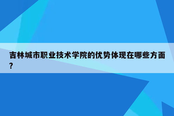 吉林城市职业技术学院的优势体现在哪些方面?