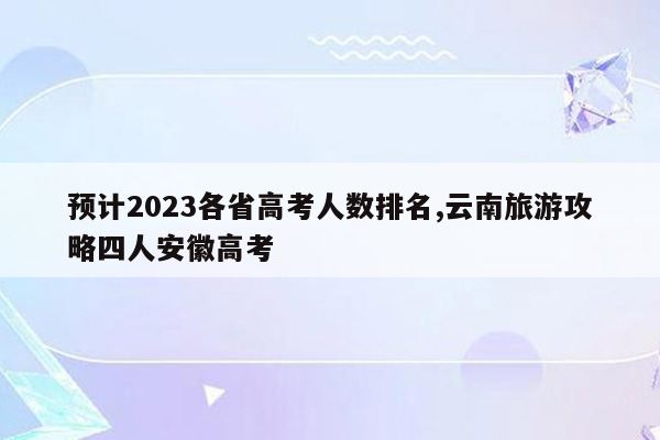 预计2023各省高考人数排名,云南旅游攻略四人安徽高考