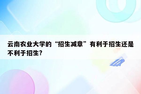 云南农业大学的“招生减章”有利于招生还是不利于招生?