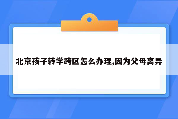 北京孩子转学跨区怎么办理,因为父母离异