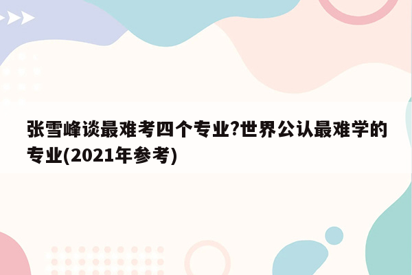 张雪峰谈最难考四个专业?世界公认最难学的专业(2021年参考)