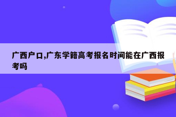 广西户口,广东学籍高考报名时间能在广西报考吗