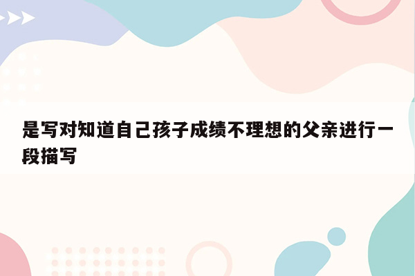 是写对知道自己孩子成绩不理想的父亲进行一段描写