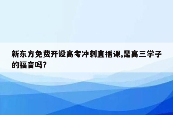 新东方免费开设高考冲刺直播课,是高三学子的福音吗?