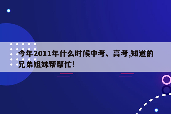 今年2011年什么时候中考、高考,知道的兄弟姐妹帮帮忙!