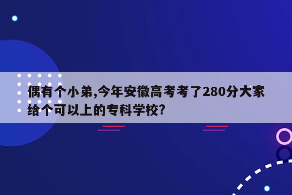 偶有个小弟,今年安徽高考考了280分大家给个可以上的专科学校?