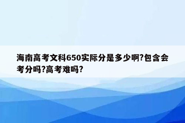 海南高考文科650实际分是多少啊?包含会考分吗?高考难吗?