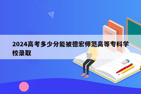 2024高考多少分能被德宏师范高等专科学校录取