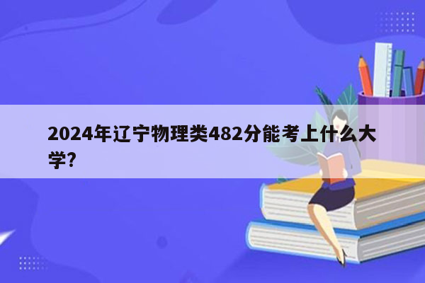 2024年辽宁物理类482分能考上什么大学?