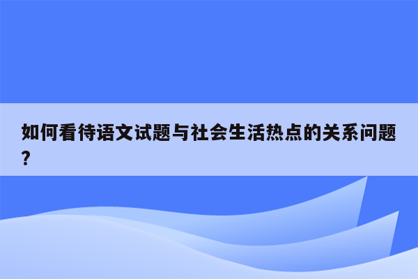 如何看待语文试题与社会生活热点的关系问题?