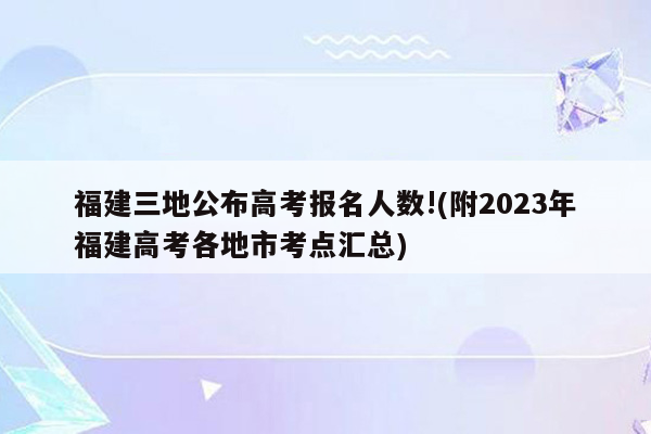 福建三地公布高考报名人数!(附2023年福建高考各地市考点汇总)