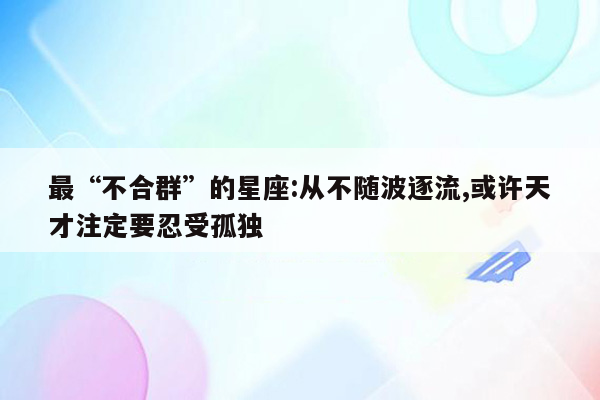 最“不合群”的星座:从不随波逐流,或许天才注定要忍受孤独