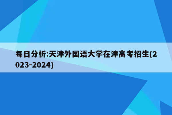 每日分析:天津外国语大学在津高考招生(2023-2024)