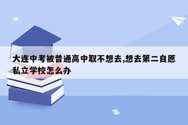 大连中考被普通高中取不想去,想去第二自愿私立学校怎么办