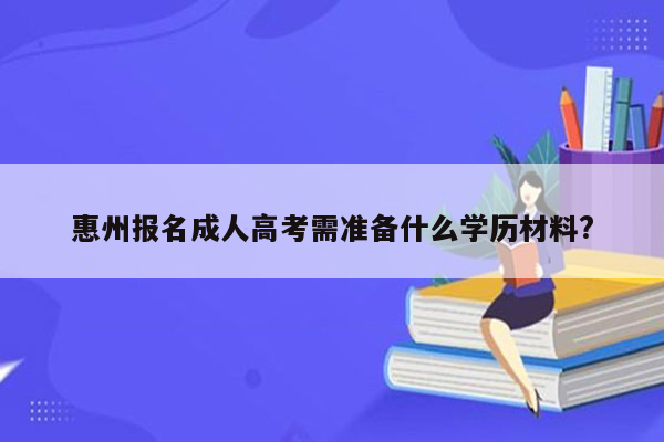 惠州报名成人高考需准备什么学历材料?