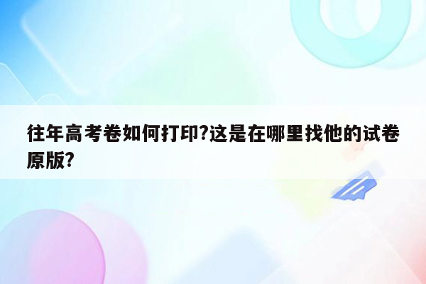 往年高考卷如何打印?这是在哪里找他的试卷原版?