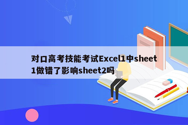 对口高考技能考试Excel1中sheet1做错了影响sheet2吗