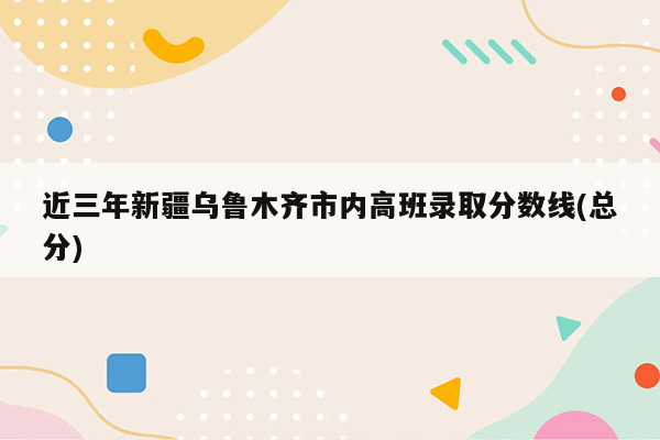 近三年新疆乌鲁木齐市内高班录取分数线(总分)