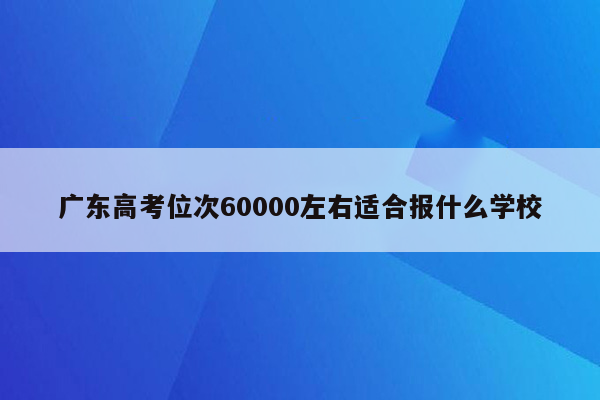 广东高考位次60000左右适合报什么学校