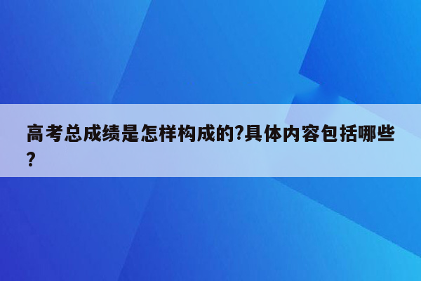 高考总成绩是怎样构成的?具体内容包括哪些?