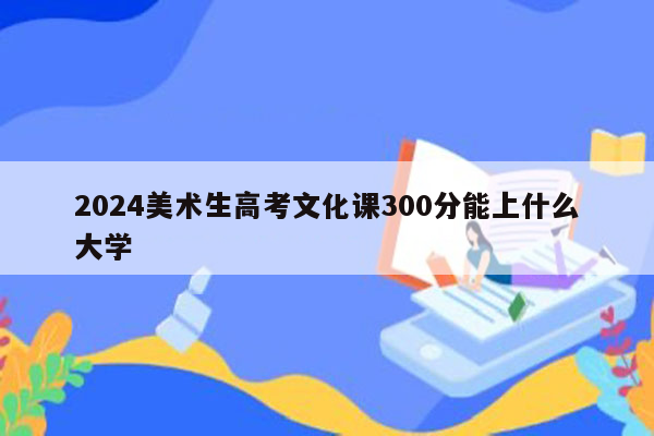 2024美术生高考文化课300分能上什么大学