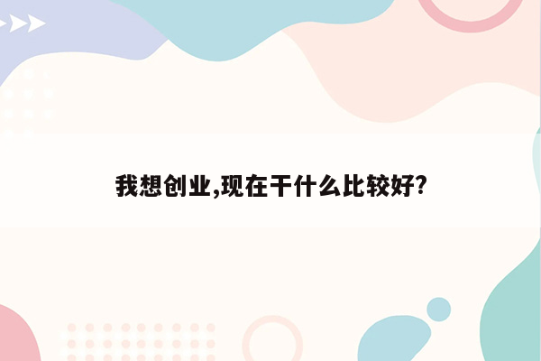 我想创业,现在干什么比较好?