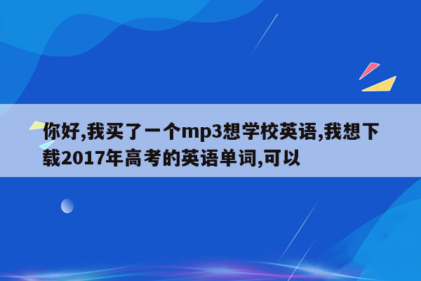 你好,我买了一个mp3想学校英语,我想下载2017年高考的英语单词,可以