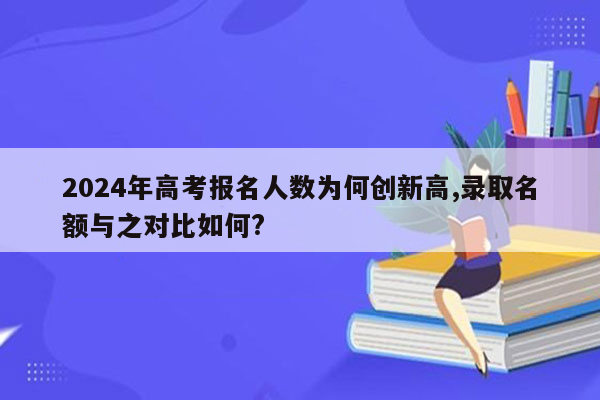 2024年高考报名人数为何创新高,录取名额与之对比如何?