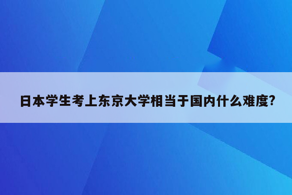 日本学生考上东京大学相当于国内什么难度?