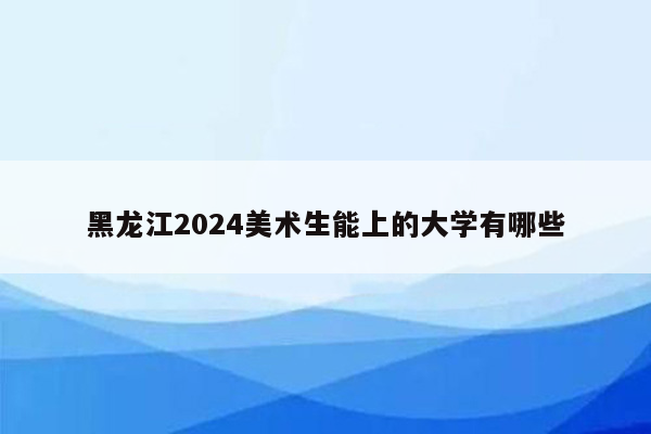 黑龙江2024美术生能上的大学有哪些