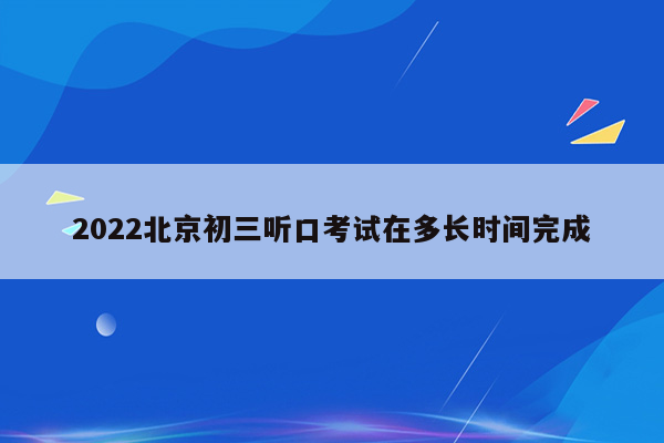 2022北京初三听口考试在多长时间完成