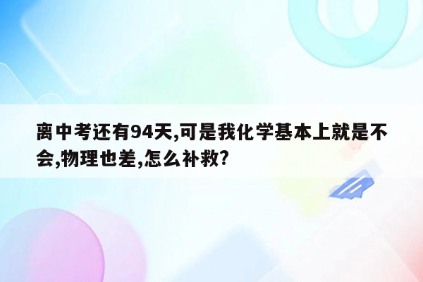 离中考还有94天,可是我化学基本上就是不会,物理也差,怎么补救?