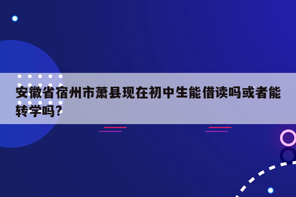 安徽省宿州市萧县现在初中生能借读吗或者能转学吗?