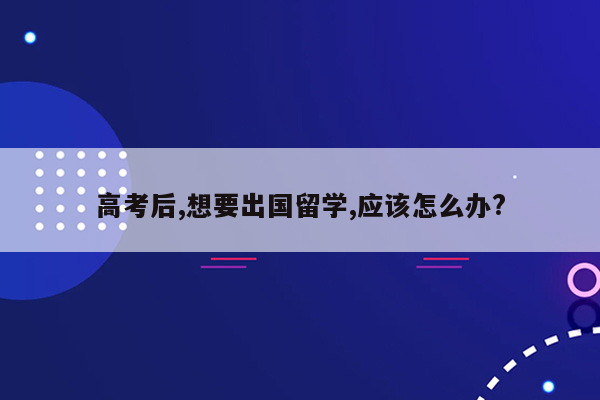 高考后,想要出国留学,应该怎么办?