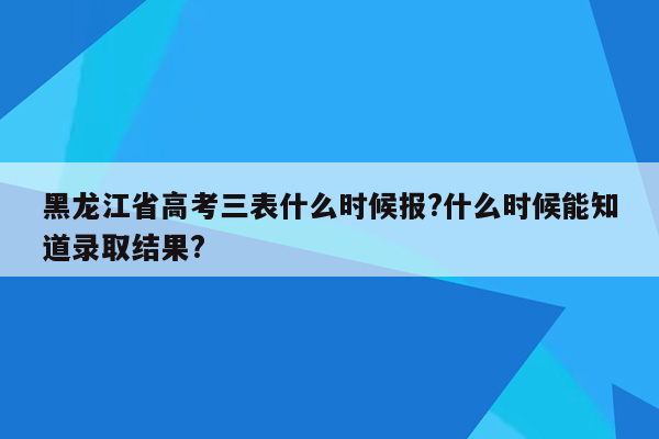 黑龙江省高考三表什么时候报?什么时候能知道录取结果?