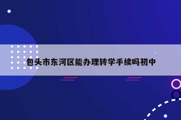 包头市东河区能办理转学手续吗初中