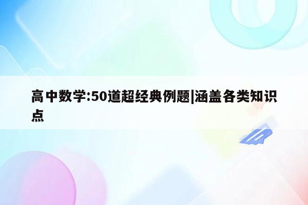 高中数学:50道超经典例题|涵盖各类知识点